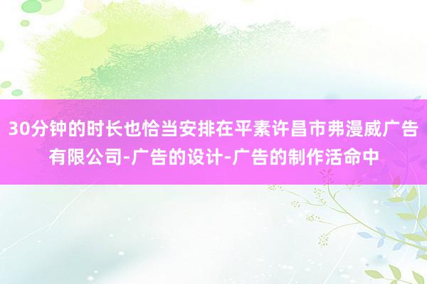 30分钟的时长也恰当安排在平素许昌市弗漫威广告有限公司-广告的设计-广告的制作活命中