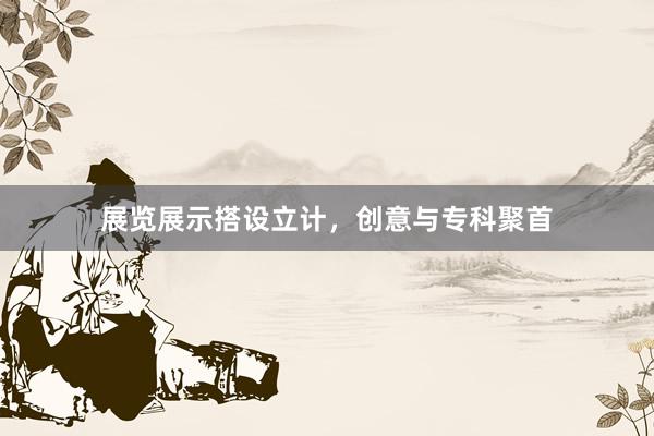 展览展示搭设立计，创意与专科聚首
